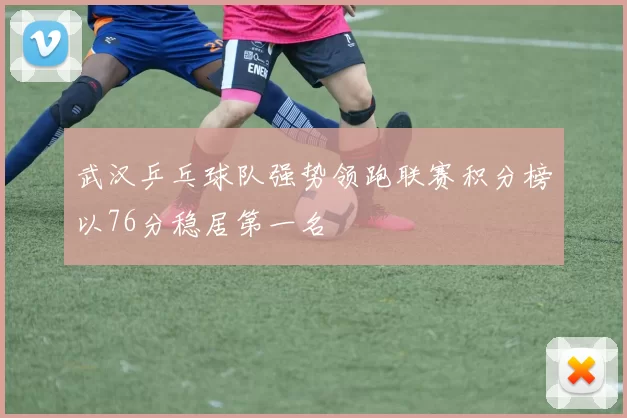 武汉乒乓球队强势领跑联赛积分榜以76分稳居第一名