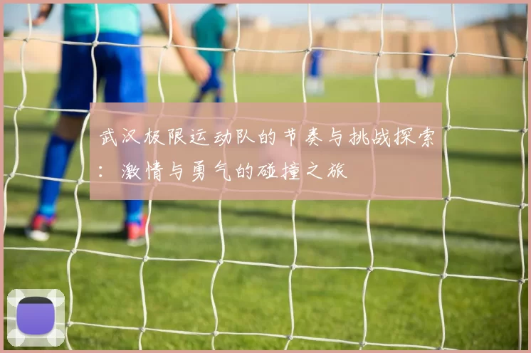 武汉极限运动队的节奏与挑战探索：激情与勇气的碰撞之旅