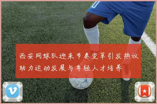 西安网球队迎来节奏变革引发热议助力运动发展与年轻人才培养