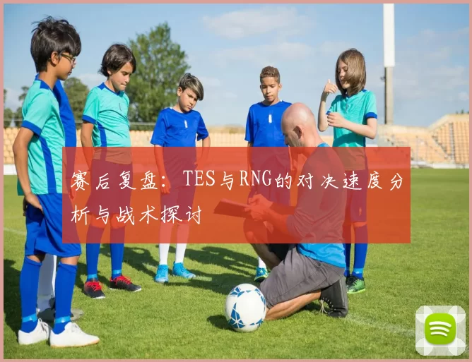 赛后复盘：TES与RNG的对决速度分析与战术探讨