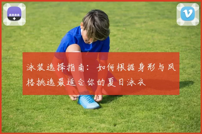 泳装选择指南：如何根据身形与风格挑选最适合你的夏日泳衣
