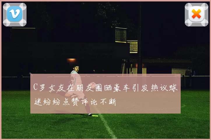 C罗女友在朋友圈晒豪车引发热议球迷纷纷点赞评论不断