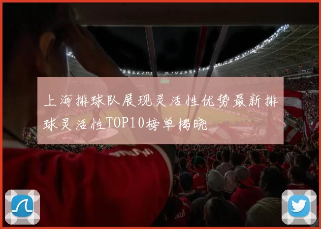 上海排球队展现灵活性优势最新排球灵活性TOP10榜单揭晓