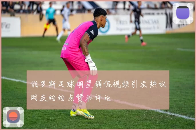 俄罗斯足球明星调侃视频引发热议网友纷纷点赞和评论