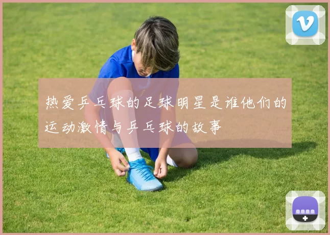 热爱乒乓球的足球明星是谁他们的运动激情与乒乓球的故事