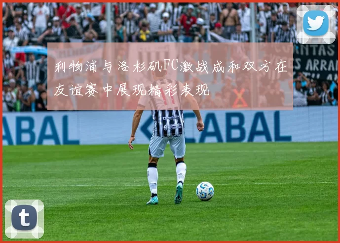利物浦与洛杉矶FC激战成和双方在友谊赛中展现精彩表现