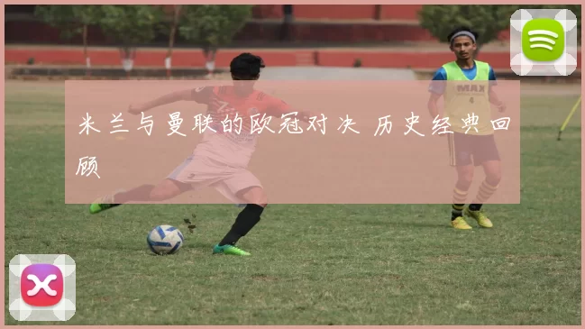 米兰与曼联的欧冠对决 历史经典回顾