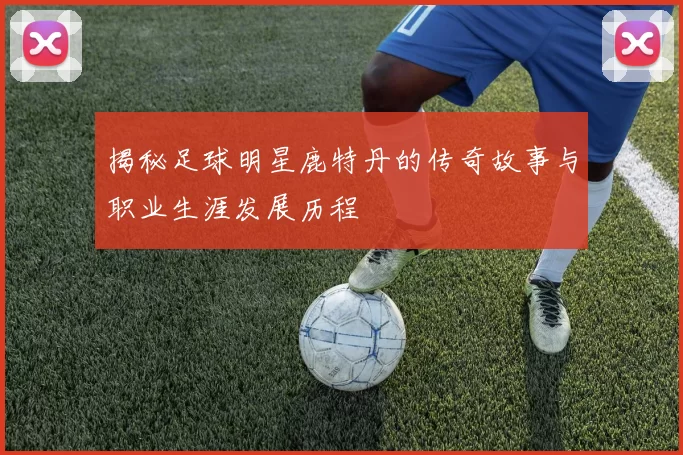 揭秘足球明星鹿特丹的传奇故事与职业生涯发展历程