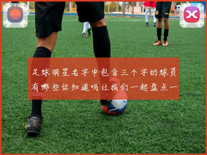 足球明星名字中包含三个字的球员有哪些你知道吗让我们一起盘点一下这些传奇人物