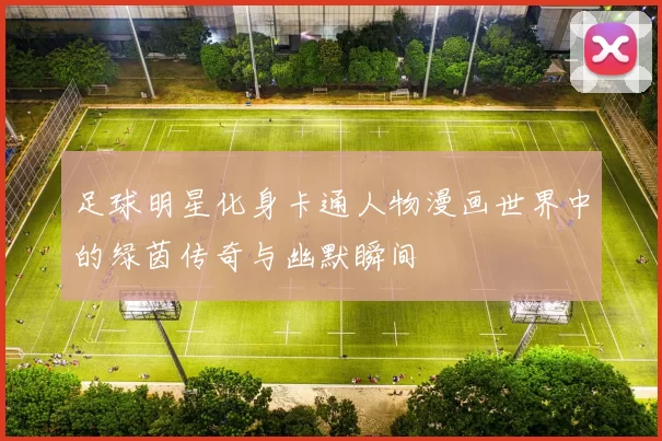 足球明星化身卡通人物漫画世界中的绿茵传奇与幽默瞬间