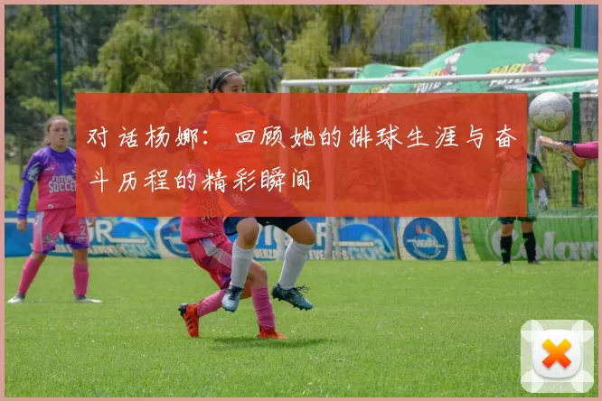 对话杨娜：回顾她的排球生涯与奋斗历程的精彩瞬间
