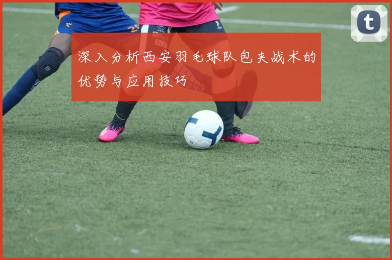 深入分析西安羽毛球队包夹战术的优势与应用技巧