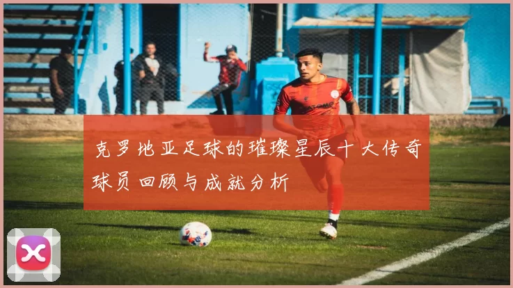 克罗地亚足球的璀璨星辰十大传奇球员回顾与成就分析