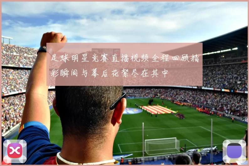 足球明星竞赛直播视频全程回顾精彩瞬间与幕后花絮尽在其中