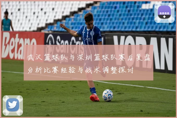 武汉篮球队与深圳篮球队赛后复盘分析比赛经验与战术调整探讨