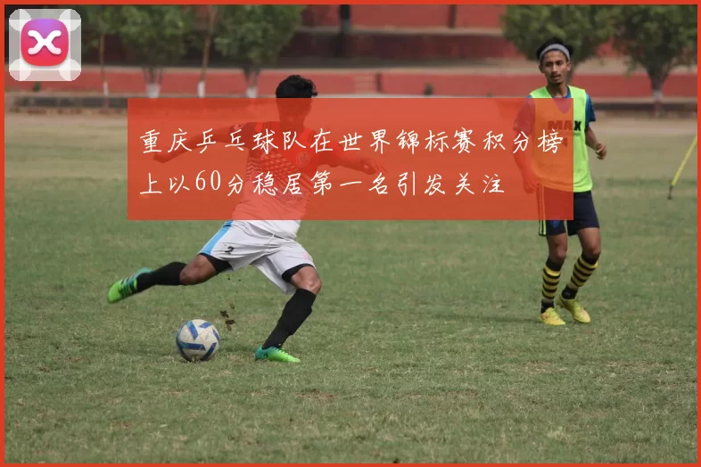 重庆乒乓球队在世界锦标赛积分榜上以60分稳居第一名引发关注