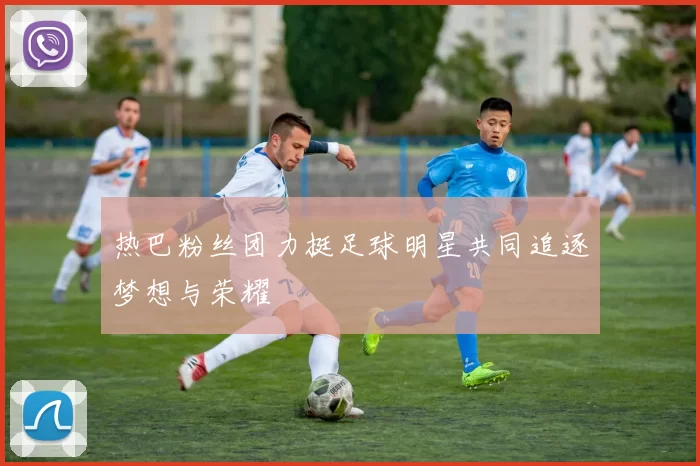 热巴粉丝团力挺足球明星共同追逐梦想与荣耀