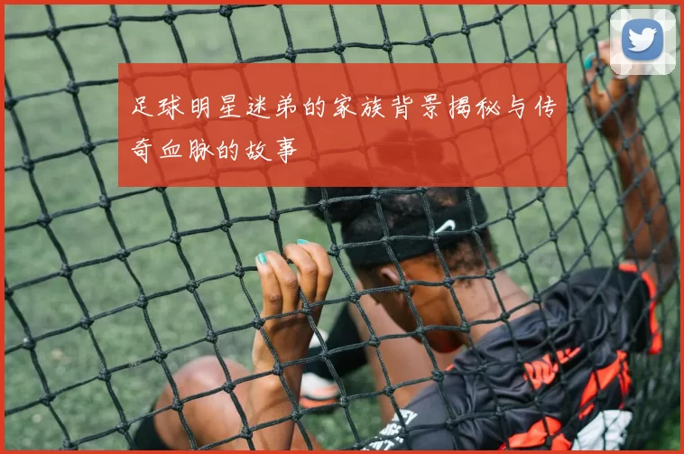 足球明星迷弟的家族背景揭秘与传奇血脉的故事
