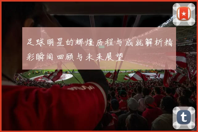 足球明星的辉煌历程与成就解析精彩瞬间回顾与未来展望