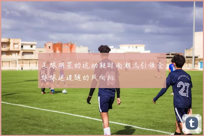 足球明星的运动鞋时尚潮流引领全球球迷追随的风向标