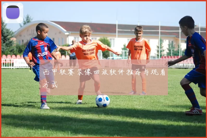 西甲联赛录像回放软件推荐与观看方式