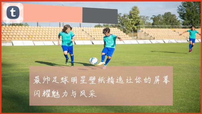 最帅足球明星壁纸精选让你的屏幕闪耀魅力与风采