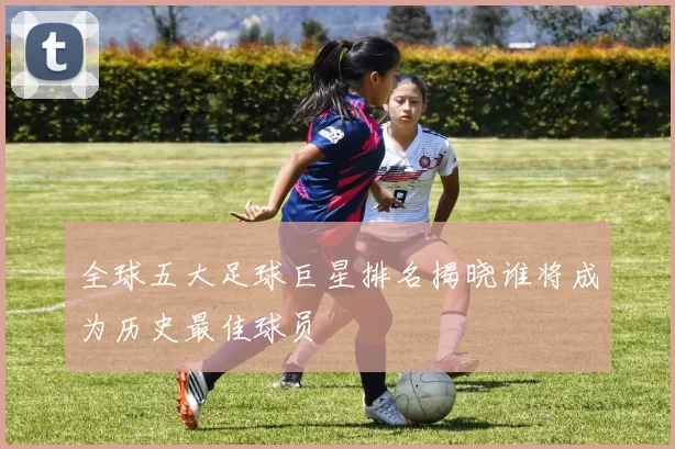 全球五大足球巨星排名揭晓谁将成为历史最佳球员