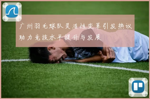 广州羽毛球队灵活性变革引发热议助力竞技水平提升与发展