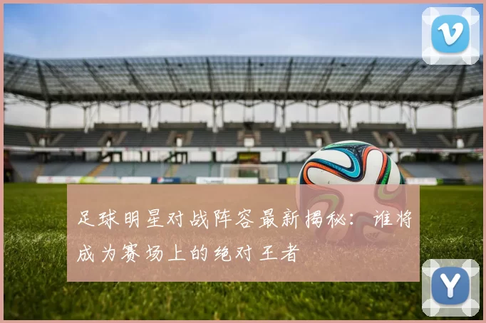 足球明星对战阵容最新揭秘：谁将成为赛场上的绝对王者