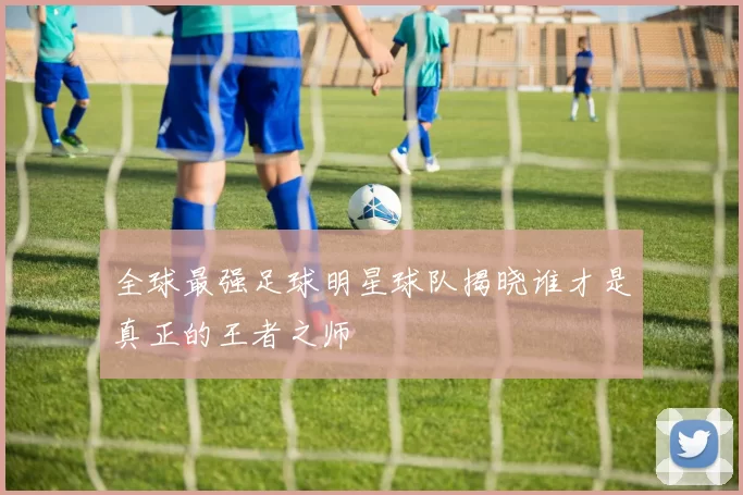 全球最强足球明星球队揭晓谁才是真正的王者之师