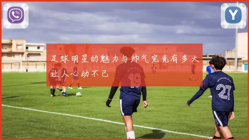 足球明星的魅力与帅气究竟有多大让人心动不已