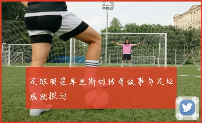 足球明星库里斯的传奇故事与足坛成就探讨