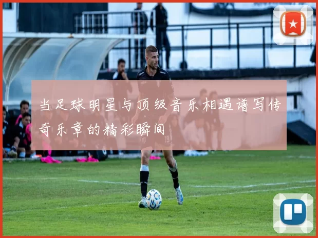 当足球明星与顶级音乐相遇谱写传奇乐章的精彩瞬间