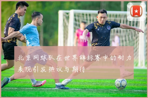 北京网球队在世界锦标赛中的耐力表现引发热议与期待