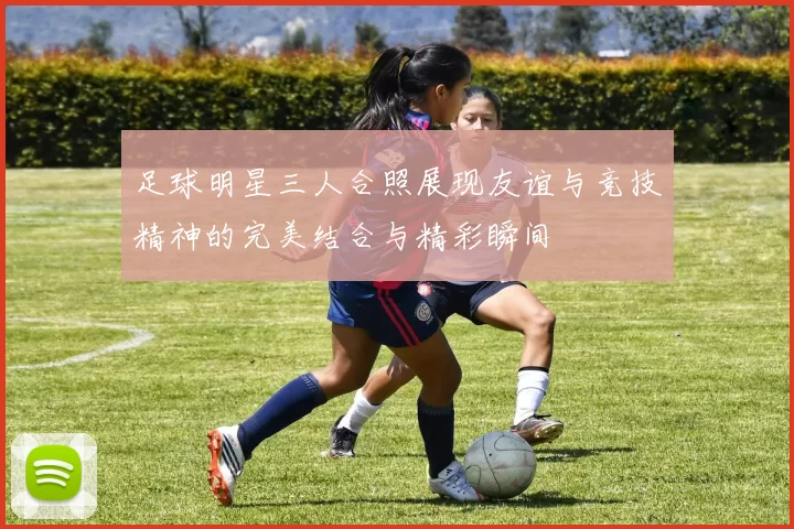 足球明星三人合照展现友谊与竞技精神的完美结合与精彩瞬间