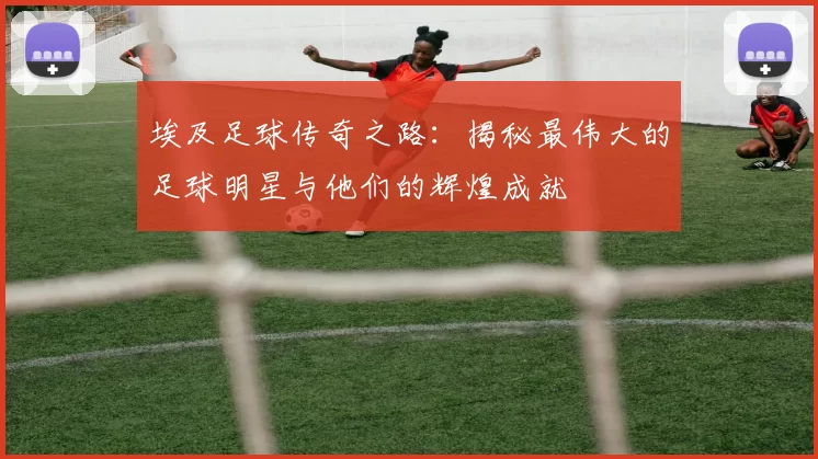 埃及足球传奇之路：揭秘最伟大的足球明星与他们的辉煌成就