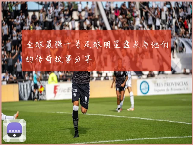 全球最强十号足球明星盘点与他们的传奇故事分享