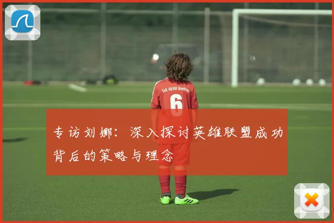 专访刘娜：深入探讨英雄联盟成功背后的策略与理念