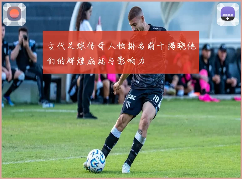 古代足球传奇人物排名前十揭晓他们的辉煌成就与影响力