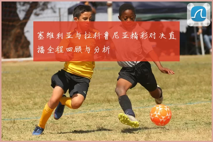 塞维利亚与拉科鲁尼亚精彩对决直播全程回顾与分析