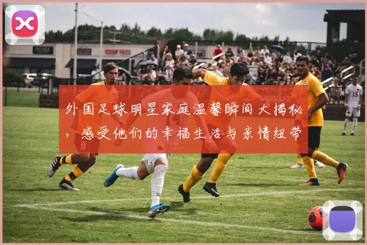 外国足球明星家庭温馨瞬间大揭秘，感受他们的幸福生活与亲情纽带