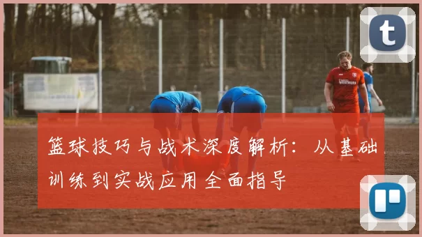 篮球技巧与战术深度解析：从基础训练到实战应用全面指导