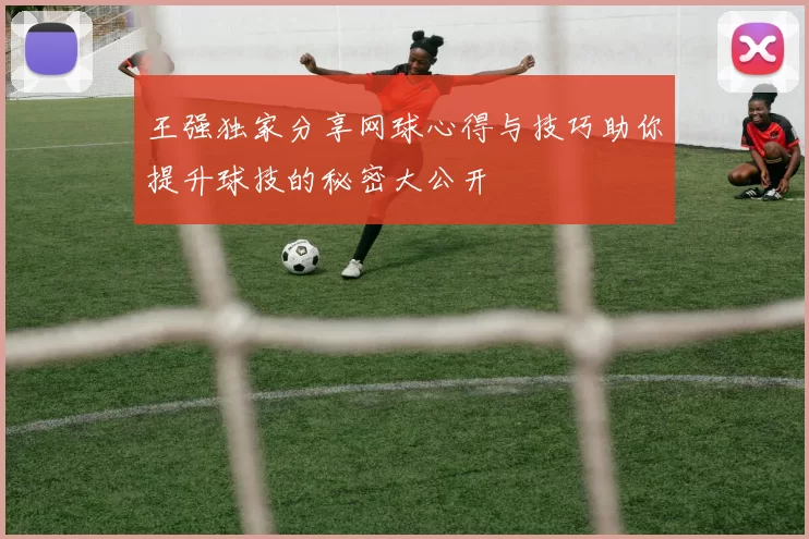 王强独家分享网球心得与技巧助你提升球技的秘密大公开