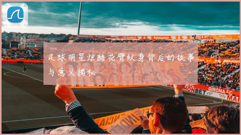 足球明星炫酷花臂纹身背后的故事与意义揭秘