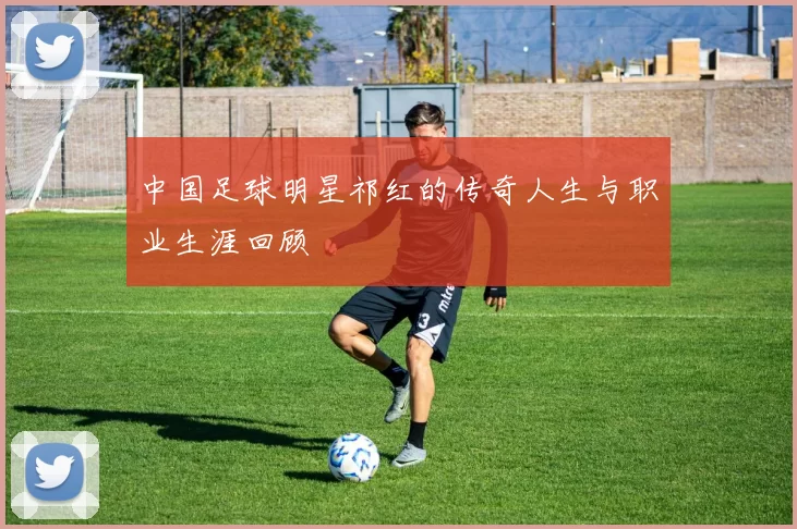 中国足球明星祁红的传奇人生与职业生涯回顾