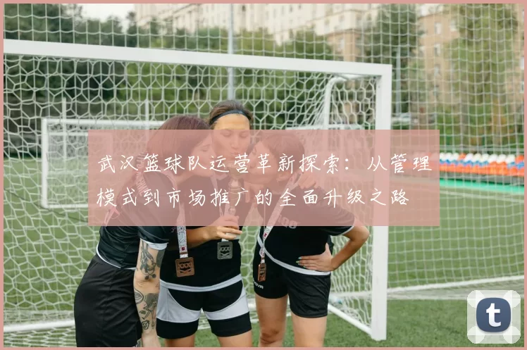 武汉篮球队运营革新探索：从管理模式到市场推广的全面升级之路