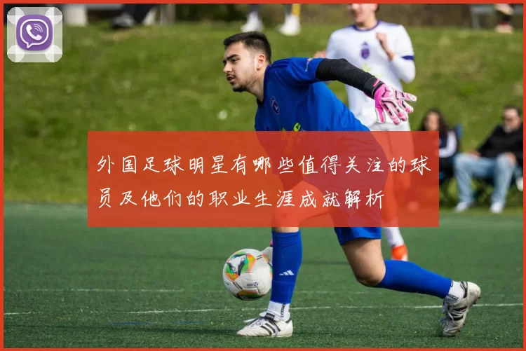 外国足球明星有哪些值得关注的球员及他们的职业生涯成就解析