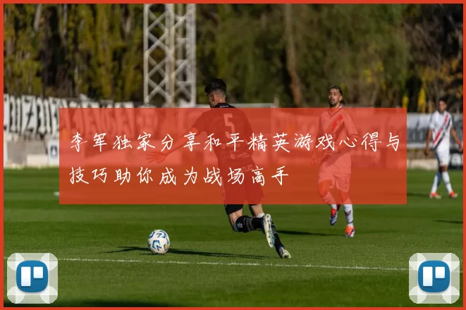 李军独家分享和平精英游戏心得与技巧助你成为战场高手