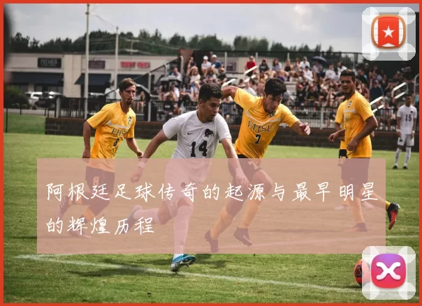 阿根廷足球传奇的起源与最早明星的辉煌历程