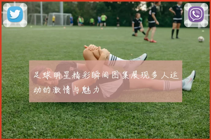 足球明星精彩瞬间图集展现多人运动的激情与魅力